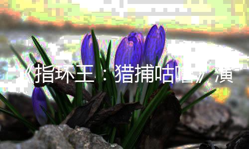 捕咕环王回归佩斯公布精灵猎噜 李王指阵容演员饰演
