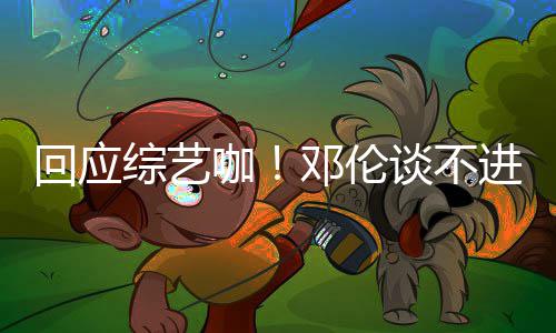 本了认真咖看剧回应拍戏谈不进组综艺在邓伦