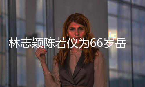 若仪人同框岳高林志为6庆生颖陈岳父父最6岁 三