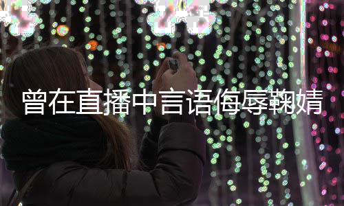 辱鞠认婧祎 姜了得曾在直播中言道歉语侮云升错