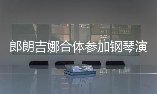 人十扣满合体钢琴吉娜郎朗 两指相演出眼爱意参加